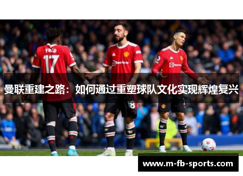 曼联重建之路:如何通过重塑球队文化实现辉煌复兴 曼联重建之路:如何通过重塑球队文化实现辉煌复兴