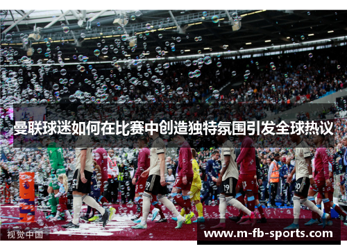 曼联球迷如何在比赛中创造独特氛围引发全球热议 曼联球迷如何在比赛中创造独特氛围引发全球热议