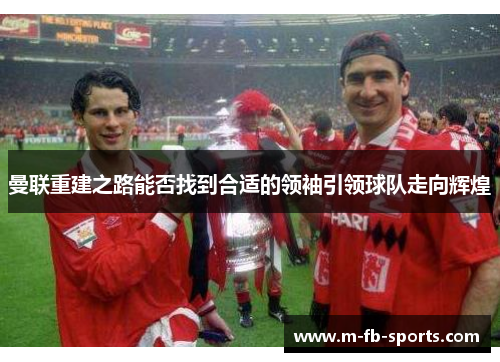 曼联重建之路能否找到合适的领袖引领球队走向辉煌