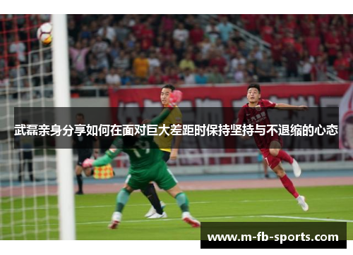 武磊亲身分享如何在面对巨大差距时保持坚持与不退缩的心态