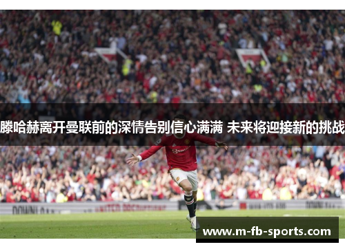 滕哈赫离开曼联前的深情告别信心满满 未来将迎接新的挑战