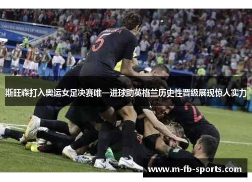 斯旺森打入奥运女足决赛唯一进球助英格兰历史性晋级展现惊人实力
