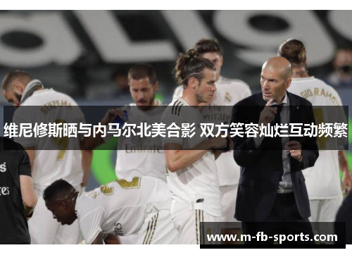 维尼修斯晒与内马尔北美合影 双方笑容灿烂互动频繁