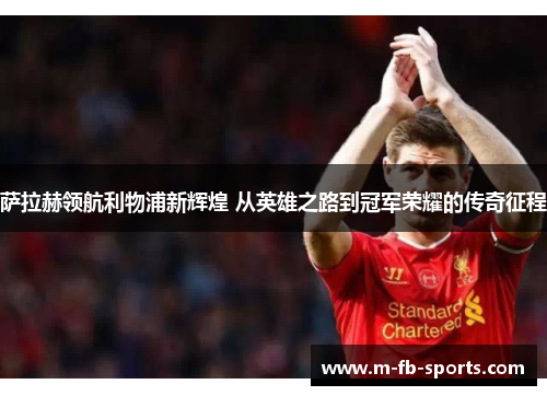 萨拉赫领航利物浦新辉煌 从英雄之路到冠军荣耀的传奇征程