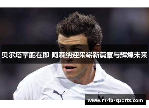 贝尔塔掌舵在即 阿森纳迎来崭新篇章与辉煌未来